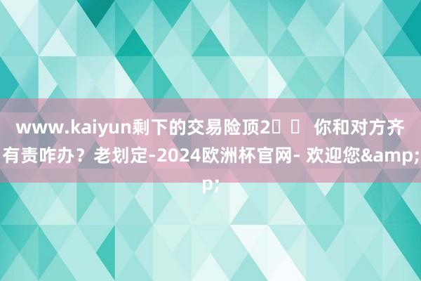 www.kaiyun剩下的交易险顶2️⃣ 你和对方齐有责咋办？老划定-2024欧洲杯官网- 欢迎您&