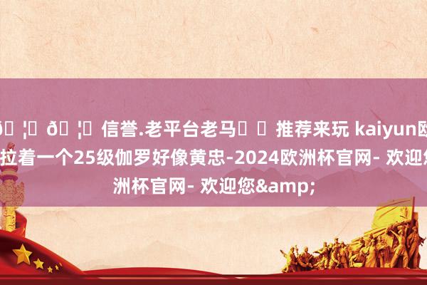 🦄🦄信誉.老平台老马✔️推荐来玩 kaiyun欧洲杯app拉着一个25级伽罗好像黄忠-2024欧洲杯官网- 欢迎您&