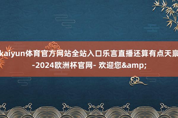 kaiyun体育官方网站全站入口乐言直播还算有点天禀-2024欧洲杯官网- 欢迎您&