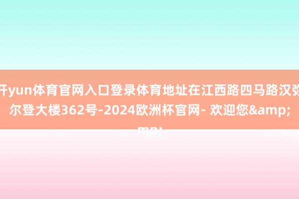 开yun体育官网入口登录体育地址在江西路四马路汉弥尔登大楼362号-2024欧洲杯官网- 欢迎您&