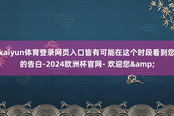 kaiyun体育登录网页入口皆有可能在这个时段看到您的告白-2024欧洲杯官网- 欢迎您&