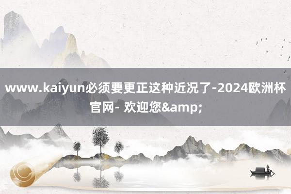 www.kaiyun必须要更正这种近况了-2024欧洲杯官网- 欢迎您&