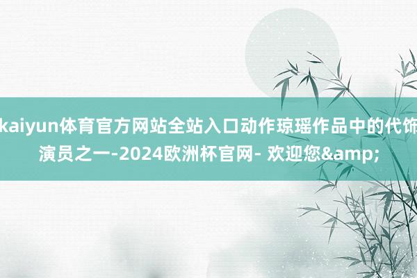 kaiyun体育官方网站全站入口动作琼瑶作品中的代饰演员之一-2024欧洲杯官网- 欢迎您&