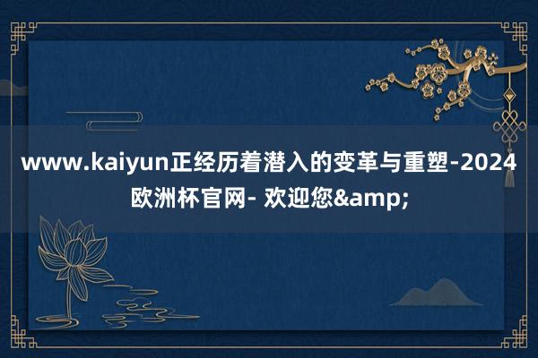 www.kaiyun正经历着潜入的变革与重塑-2024欧洲杯官网- 欢迎您&