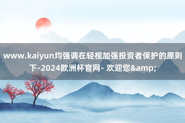 www.kaiyun均强调在轻视加强投资者保护的原则下-2024欧洲杯官网- 欢迎您&