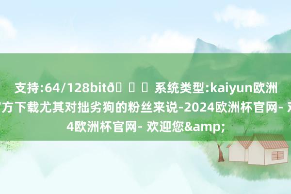 支持:64/128bit🍏系统类型:kaiyun欧洲杯appApp官方下载尤其对拙劣狗的粉丝来说-2024欧洲杯官网- 欢迎您&