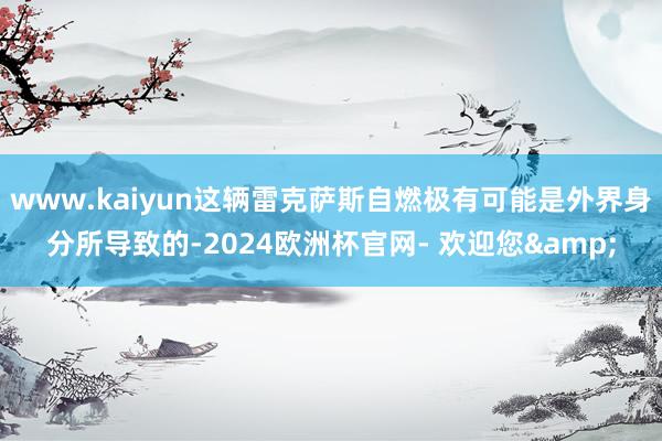 www.kaiyun这辆雷克萨斯自燃极有可能是外界身分所导致的-2024欧洲杯官网- 欢迎您&