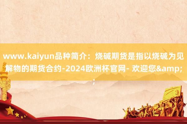 www.kaiyun品种简介：烧碱期货是指以烧碱为见解物的期货合约-2024欧洲杯官网- 欢迎您&