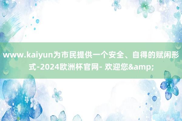 www.kaiyun为市民提供一个安全、自得的赋闲形式-2024欧洲杯官网- 欢迎您&