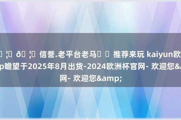 🦄🦄信誉.老平台老马✔️推荐来玩 kaiyun欧洲杯app瞻望于2025年8月出货-2024欧洲杯官网- 欢迎您&