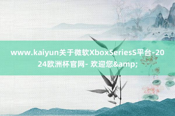 www.kaiyun关于微软XboxSeriesS平台-2024欧洲杯官网- 欢迎您&