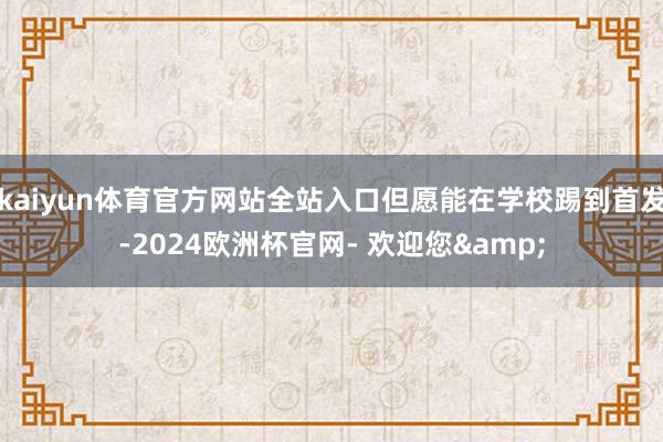 kaiyun体育官方网站全站入口但愿能在学校踢到首发-2024欧洲杯官网- 欢迎您&