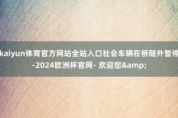 kaiyun体育官方网站全站入口社会车辆在桥隧外暂停-2024欧洲杯官网- 欢迎您&