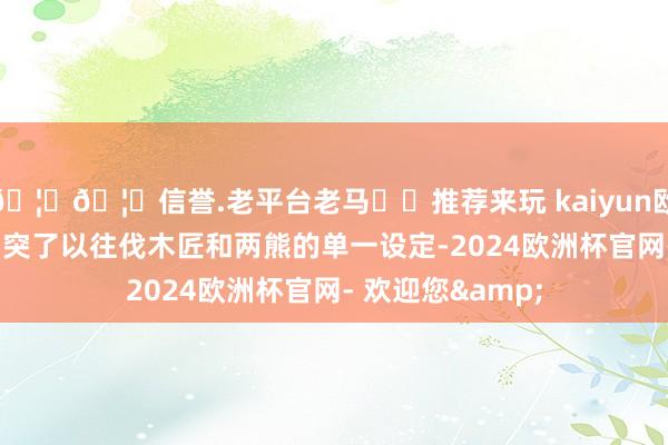 🦄🦄信誉.老平台老马✔️推荐来玩 kaiyun欧洲杯app影片冲突了以往伐木匠和两熊的单一设定-2024欧洲杯官网- 欢迎您&