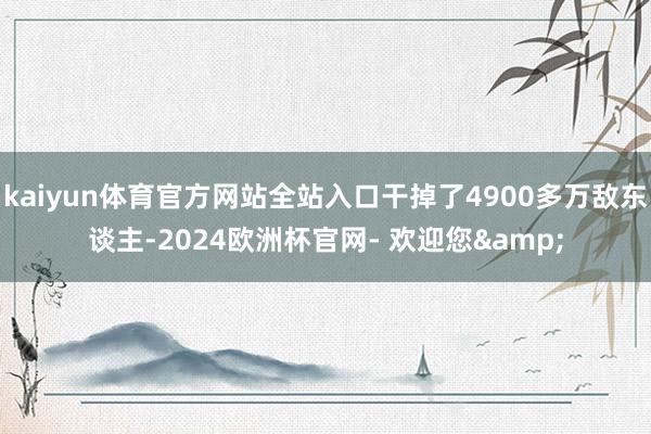 kaiyun体育官方网站全站入口干掉了4900多万敌东谈主-2024欧洲杯官网- 欢迎您&