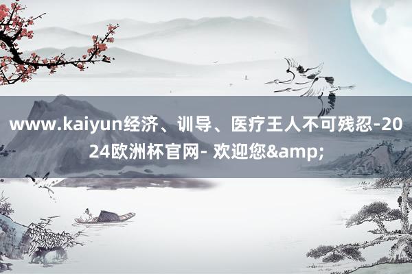 www.kaiyun经济、训导、医疗王人不可残忍-2024欧洲杯官网- 欢迎您&