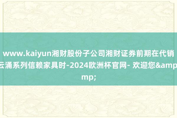 www.kaiyun湘财股份子公司湘财证券前期在代销云涌系列信赖家具时-2024欧洲杯官网- 欢迎您&