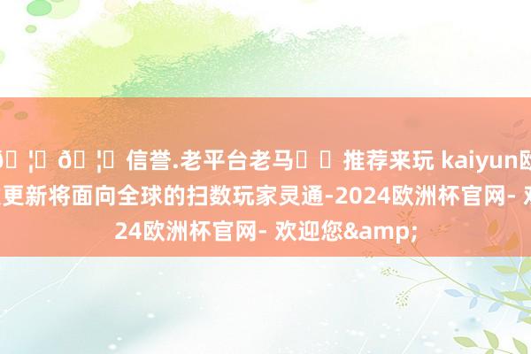 🦄🦄信誉.老平台老马✔️推荐来玩 kaiyun欧洲杯app下次更新将面向全球的扫数玩家灵通-2024欧洲杯官网- 欢迎您&