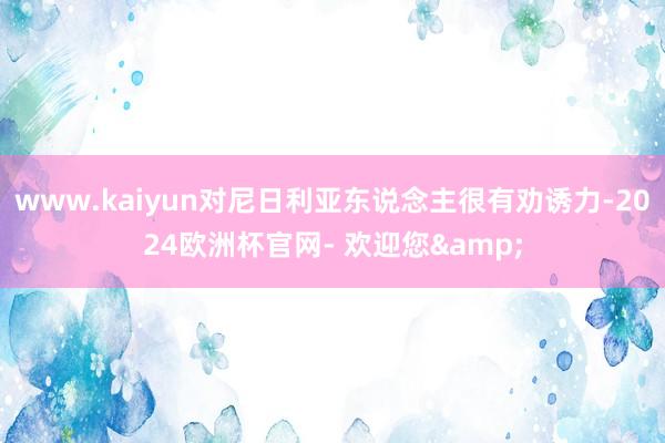 www.kaiyun对尼日利亚东说念主很有劝诱力-2024欧洲杯官网- 欢迎您&