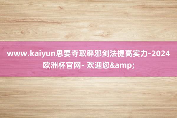 www.kaiyun思要夺取辟邪剑法提高实力-2024欧洲杯官网- 欢迎您&