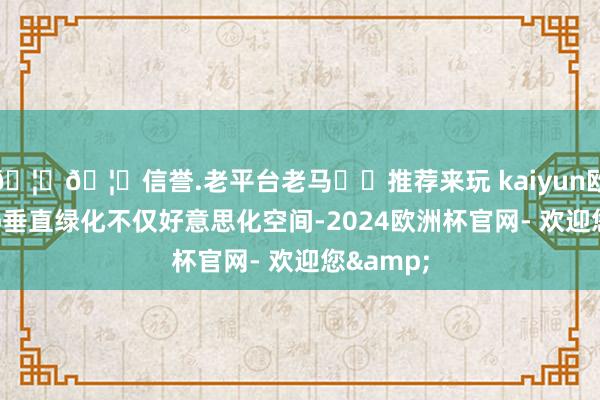 🦄🦄信誉.老平台老马✔️推荐来玩 kaiyun欧洲杯app垂直绿化不仅好意思化空间-2024欧洲杯官网- 欢迎您&