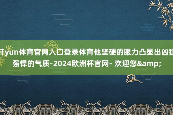 开yun体育官网入口登录体育他坚硬的眼力凸显出凶猛强悍的气质-2024欧洲杯官网- 欢迎您&