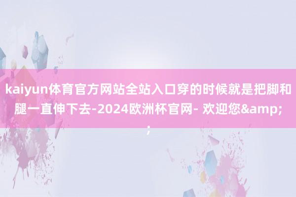 kaiyun体育官方网站全站入口穿的时候就是把脚和腿一直伸下去-2024欧洲杯官网- 欢迎您&