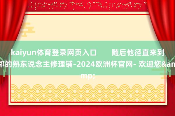 kaiyun体育登录网页入口       随后他径直来到隔邻的熟东说念主修理铺-2024欧洲杯官网- 欢迎您&