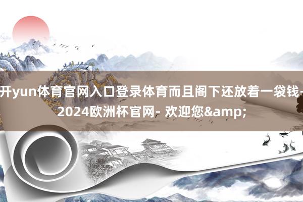 开yun体育官网入口登录体育而且阁下还放着一袋钱-2024欧洲杯官网- 欢迎您&