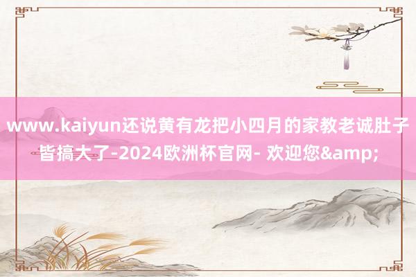 www.kaiyun还说黄有龙把小四月的家教老诚肚子皆搞大了-2024欧洲杯官网- 欢迎您&