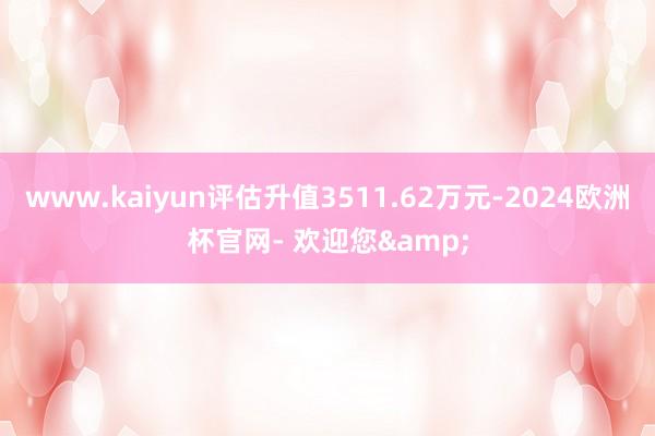 www.kaiyun评估升值3511.62万元-2024欧洲杯官网- 欢迎您&