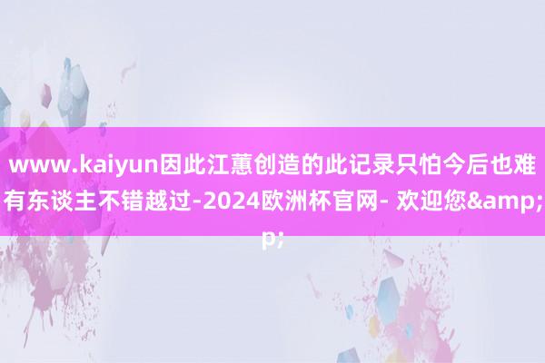 www.kaiyun因此江蕙创造的此记录只怕今后也难有东谈主不错越过-2024欧洲杯官网- 欢迎您&