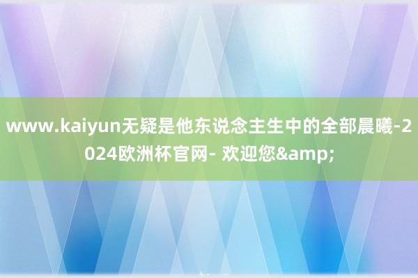 www.kaiyun无疑是他东说念主生中的全部晨曦-2024欧洲杯官网- 欢迎您&