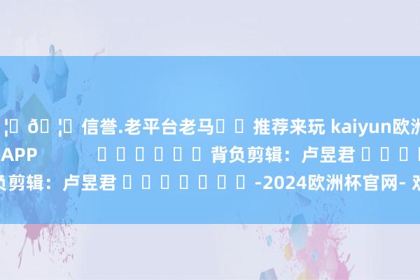 🦄🦄信誉.老平台老马✔️推荐来玩 kaiyun欧洲杯app尽在新浪财经APP            						背负剪辑：卢昱君 							-2024欧洲杯官网- 欢迎您&