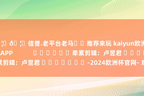 🦄🦄信誉.老平台老马✔️推荐来玩 kaiyun欧洲杯app尽在新浪财经APP            						牵累剪辑：卢昱君 							-2024欧洲杯官网- 欢迎您&