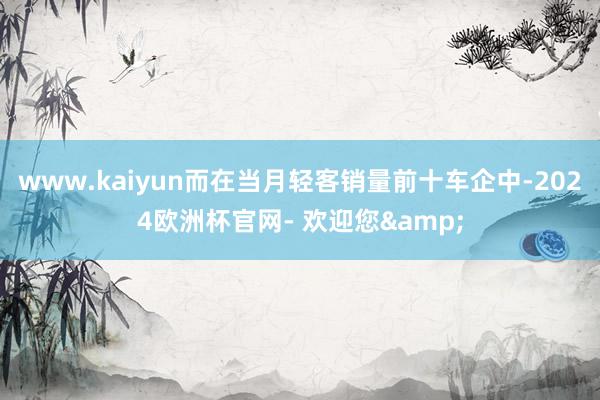 www.kaiyun而在当月轻客销量前十车企中-2024欧洲杯官网- 欢迎您&