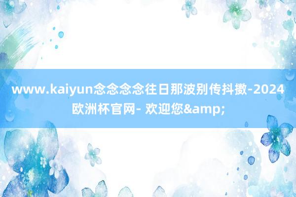 www.kaiyun念念念念往日那波别传抖擞-2024欧洲杯官网- 欢迎您&