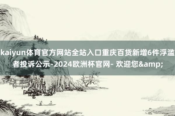 kaiyun体育官方网站全站入口重庆百货新增6件浮滥者投诉公示-2024欧洲杯官网- 欢迎您&