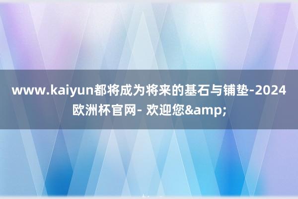 www.kaiyun都将成为将来的基石与铺垫-2024欧洲杯官网- 欢迎您&