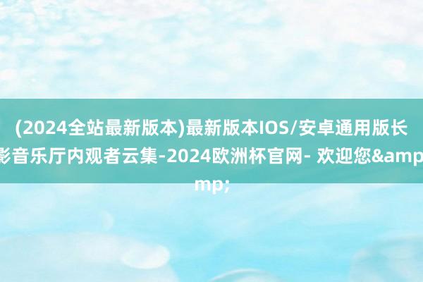 (2024全站最新版本)最新版本IOS/安卓通用版长影音乐厅内观者云集-2024欧洲杯官网- 欢迎您&