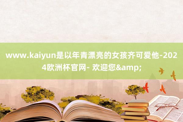 www.kaiyun是以年青漂亮的女孩齐可爱他-2024欧洲杯官网- 欢迎您&