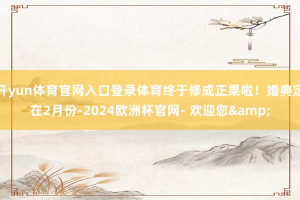 开yun体育官网入口登录体育终于修成正果啦！婚典定在2月份-2024欧洲杯官网- 欢迎您&