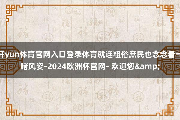 开yun体育官网入口登录体育就连粗俗庶民也念念看一睹风姿-2024欧洲杯官网- 欢迎您&