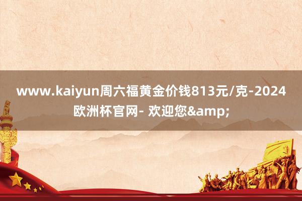 www.kaiyun周六福黄金价钱813元/克-2024欧洲杯官网- 欢迎您&