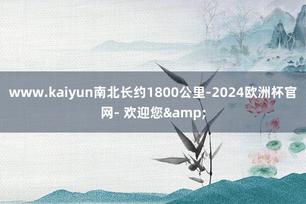 www.kaiyun南北长约1800公里-2024欧洲杯官网- 欢迎您&