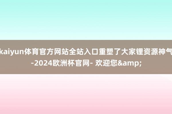 kaiyun体育官方网站全站入口重塑了大家锂资源神气-2024欧洲杯官网- 欢迎您&