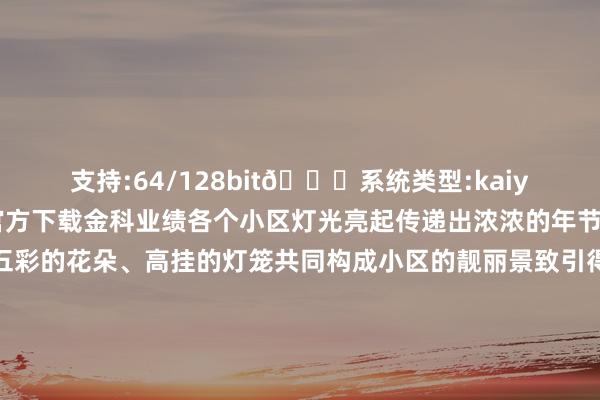 支持:64/128bit🍏系统类型:kaiyun欧洲杯appApp官方下载金科业绩各个小区灯光亮起传递出浓浓的年节氛围醒意见星辰、五彩的花朵、高挂的灯笼共同构成小区的靓丽景致引得业主们纷繁藏身打卡金科东方雅郡金科天元谈砚北鲁能星城七街区金科10年城琅樾山河西城大院绿韵康城荣昌棠悦府金科天元谈海外家纺城龟龄集好意思文苑龟龄阳光小镇每年新年开启的“灯光秀”已成为业主们沿袭成习的庆祝面目这场视觉与心灵上