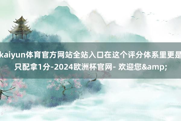 kaiyun体育官方网站全站入口在这个评分体系里更是只配拿1分-2024欧洲杯官网- 欢迎您&