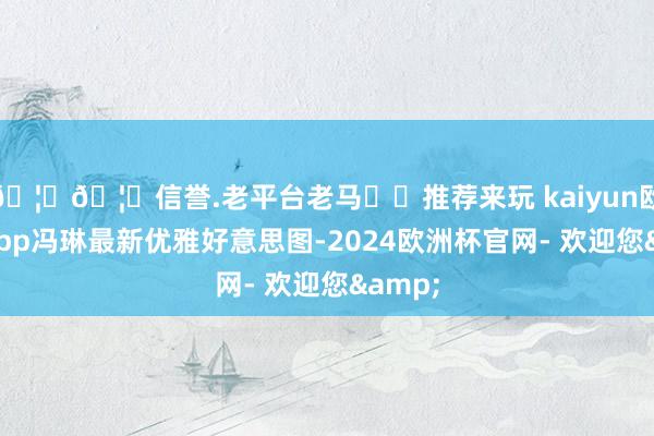 🦄🦄信誉.老平台老马✔️推荐来玩 kaiyun欧洲杯app冯琳最新优雅好意思图-2024欧洲杯官网- 欢迎您&