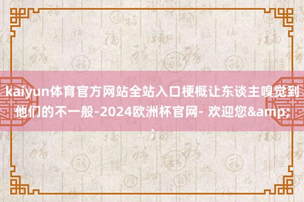 kaiyun体育官方网站全站入口梗概让东谈主嗅觉到他们的不一般-2024欧洲杯官网- 欢迎您&